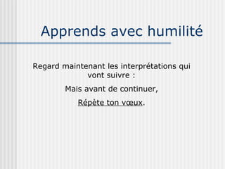 Apprends avec humilité Regard maintenant les interprétations qui vont suivre : Mais avant de continuer, Répète ton vœux . 