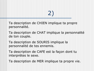 2) Ta description de CHIEN implique ta propre personnalité. Ta description de CHAT implique la personnalité de ton couple. Ta description de SOURIS implique la personnalité de tes ennemis. Ta description de CAFE est la façon dont tu interprètes le sexe. Ta description de MER implique ta propre vie. 
