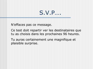 S.V.P…. N’effaces pas ce message. Ce test doit repartir ver les destinataires que tu as choisis dans les prochaines 96 heures. Tu auras certainement une magnifique et plaisible surprise. 