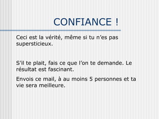 CONFIANCE ! Ceci est la vérité, même si tu n’es pas supersticieux. S’il te plait, fais ce que l’on te demande. Le résultat est fascinant. Envois ce mail, à au moins 5 personnes et ta vie sera meilleure. 