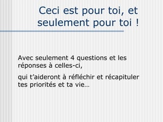 Ceci est pour toi, et seulement pour toi ! Avec seulement 4 questions et les réponses à celles-ci, qui t’aideront à réfléchir et récapituler tes priorités et ta vie… 