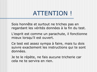 ATTENTION ! Sois honnête et surtout ne triches pas en regardant les vérités données à la fin du test. L’esprit est comme un parachute, il fonctionne mieux lorsqu’il est ouvert. Ce test est assez sympa à faire, mais tu dois suivre exactement les instructions qui te sont données. Je te le répète, ne fais aucune tricherie car cela ne te servira en rien. 