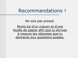 Recommandations ! Ne sois pas pressé. Munis toi d’un crayon et d’une feuille de papier afin que tu écrives à mesure les réponses que tu donneras aux questions posées. 