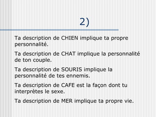 2)‏ Ta description de CHIEN implique ta propre personnalité. Ta description de CHAT implique la personnalité de ton couple. Ta description de SOURIS implique la personnalité de tes ennemis. Ta description de CAFE est la façon dont tu interprètes le sexe. Ta description de MER implique ta propre vie. 