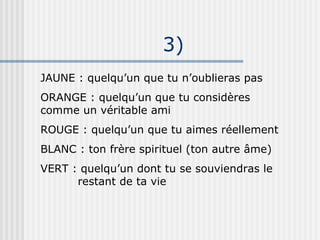 3)‏ JAUNE : quelqu’un que tu n’oublieras pas ORANGE : quelqu’un que tu considères comme un véritable ami ROUGE : quelqu’un que tu aimes réellement BLANC : ton frère spirituel (ton autre âme)‏ VERT : quelqu’un dont tu se souviendras le    restant de ta vie 