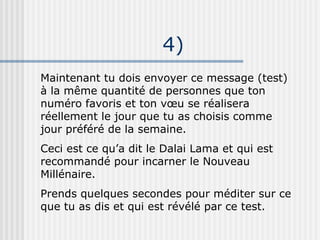 4)‏ Maintenant tu dois envoyer ce message (test) à la même quantité de personnes que ton numéro favoris et ton vœu se réalisera réellement le jour que tu as choisis comme jour préféré de la semaine. Ceci est ce qu’a dit le Dalai Lama et qui est recommandé pour incarner le Nouveau Millénaire. Prends quelques secondes pour méditer sur ce que tu as dis et qui est révélé par ce test. 