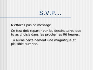 S.V.P…. N’effaces pas ce message. Ce test doit repartir ver les destinataires que tu as choisis dans les prochaines 96 heures. Tu auras certainement une magnifique et plaisible surprise. 