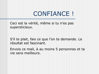 CONFIANCE ! Ceci est la vérité, même si tu n’es pas supersticieux. S’il te plait, fais ce que l’on te demande. Le résultat est fascinant. Envois ce mail, à au moins 5 personnes et ta vie sera meilleure. 