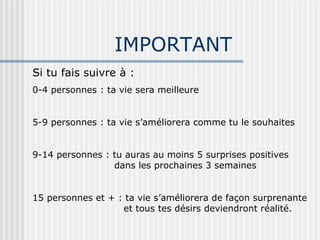 IMPORTANT Si tu fais suivre à : 0-4 personnes : ta vie sera meilleure 5-9 personnes : ta vie s’améliorera comme tu le souhaites 9-14 personnes : tu auras au moins 5 surprises positives    dans les prochaines 3 semaines 15 personnes et + : ta vie s’améliorera de façon surprenante   et tous tes désirs deviendront réalité. 
