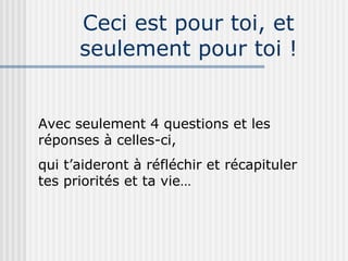 Ceci est pour toi, et seulement pour toi ! Avec seulement 4 questions et les réponses à celles-ci, qui t’aideront à réfléchir et récapituler tes priorités et ta vie… 