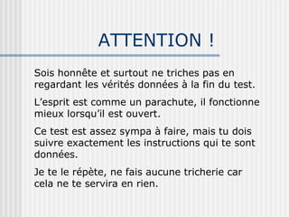 ATTENTION ! Sois honnête et surtout ne triches pas en regardant les vérités données à la fin du test. L’esprit est comme un parachute, il fonctionne mieux lorsqu’il est ouvert. Ce test est assez sympa à faire, mais tu dois suivre exactement les instructions qui te sont données. Je te le répète, ne fais aucune tricherie car cela ne te servira en rien. 