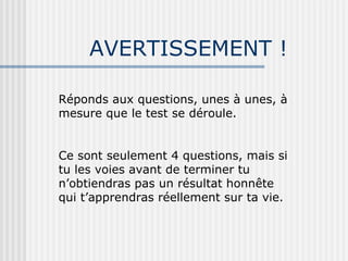 AVERTISSEMENT ! Réponds aux questions, unes à unes, à mesure que le test se déroule. Ce sont seulement 4 questions, mais si tu les voies avant de terminer tu n’obtiendras pas un résultat honnête qui t’apprendras réellement sur ta vie. 