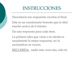 INSTRUCCIONES
Necesitarás tus respuestas escritas al final.
Este es un cuestionario honesto que te dirá
mucho acerca de ti mismo.
Da una respuesta para cada ítem.
La primera idea que viene a tu mente es
usualmente la mejor respuesta, no la
racionalices en exceso.
RECUERDA: nadie más verá esto, sólo tú.
 