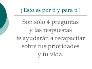 ¡ Esto es por ti y para ti !

   Son sólo 4 preguntas
     y las respuestas
te ayudarán a recapacitar
  sobre tus prioridades
         y tu vida.
 