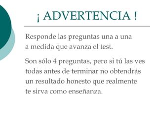¡ ADVERTENCIA !
Responde las preguntas una a una
a medida que avanza el test.

Son sólo 4 preguntas, pero si tú las ves
todas antes de terminar no obtendrás
un resultado honesto que realmente
te sirva como enseñanza.
 