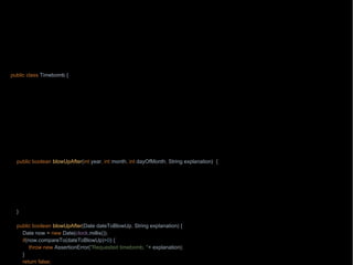 package wb;
import java.text.ParseException;
import java.text.SimpleDateFormat;
import java.time.Clock;
import java.util.Date;
import static java.lang.String.format;
public class Timebomb {
private final Clock clock;
Timebo
m
public static Tim
ebomb timebomb() {
return new Timebomb(Clock.systemUTC());
}
public boolean blowUpAfter(int year, int month, int dayOfMonth, String explanation) {
try { explanation
);
} catch (ParseException e) {
throw new RuntimeException(e);
}
return true;
}
public boolean blowUpAfter(Date dateToBlowUp, String explanation) {
Date now = new Date(clock.millis());
if(now.compareTo(dateToBlowUp)>0) {
throw new AssertionError("Requested timebomb, "+ explanation);
}
return false;
 