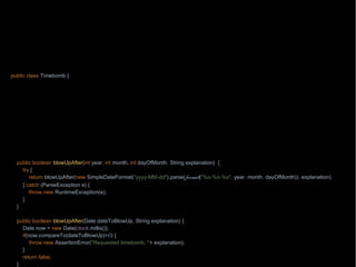 package wb;
import java.text.ParseException;
import java.text.SimpleDateFormat;
import java.time.Clock;
import java.util.Date;
import static java.lang.String.format;
public class Timebomb {
private final Clock clock;
Timebomb(Clock clock) {
this.cl
}
public static Timebomb timebomb() {
return new Timebomb(Clock.systemUTC());
}
public boolean blowUpAfter(int year, int month, int dayOfMonth, String explanation) {
try {
return blowUpAfter(new SimpleDateFormat("yyyy-MM-dd").parse(format("%s-%s-%s", year, month, dayOfMonth)), explanation);
} catch (ParseException e) {
throw new RuntimeException(e);
}
}
public boolean blowUpAfter(Date dateToBlowUp, String explanation) {
Date now = new Date(clock.millis());
if(now.compareTo(dateToBlowUp)>0) {
throw new AssertionError("Requested timebomb, "+ explanation);
}
return false;
}
 