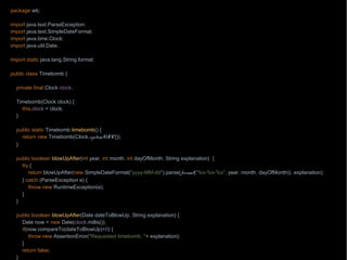 package wb;
import java.text.ParseException;
import java.text.SimpleDateFormat;
import java.time.Clock;
import java.util.Date;
import static java.lang.String.format;
public class Timebomb {
private final Clock clock;
Timebomb(Clock clock) {
this.clock = clock;
}
public static Timebomb timebomb() {
return new Timebomb(Clock.systemUTC());
}
public boolean blowUpAfter(int year, int month, int dayOfMonth, String explanation) {
try {
return blowUpAfter(new SimpleDateFormat("yyyy-MM-dd").parse(format("%s-%s-%s", year, month, dayOfMonth)), explanation);
} catch (ParseException e) {
throw new RuntimeException(e);
}
}
public boolean blowUpAfter(Date dateToBlowUp, String explanation) {
Date now = new Date(clock.millis());
if(now.compareTo(dateToBlowUp)>0) {
throw new AssertionError("Requested timebomb, "+ explanation);
}
return false;
}
 