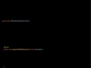 import org.junit.Test;
import wb.TestData;
import java.nio.file.Path;
import java.nio.file.Paths;
import static wb.Timebomb.timebomb;
public class SftpClientIntegrationTest {
private Path localPath = Paths.get("/testing/testFile1");
private Path remotePath = Paths.get("/testing/testFile1");
private String hostname = "aHost.mycompany.com";
@Test
public void downloadsAFile() throws Exception {
if(timebomb().blowUpAfter(2015, 8, 7, "chase with Paul from operations the network connectivity")) {
new SftpClient(hostname).download(remotePath, localPath);
}
}
@Test
public void supportsAllSftpServers() throws Exception {
String onlyWorkingTestSite = "testEnvUK";
timebomb().blowUpAfter(2015, 9, 1, "chase with Mike from SA team about the test environments other than " +
onlyWorkingTestSite);
TestData.allSftpServers()
.stream().filter(hostname -> hostname.startsWith(onlyWorkingTestSite))
.forEach(hostname -> new SftpClient(hostname).listDirectory(remotePath));
}
 