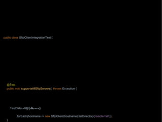 import org.junit.Test;
import wb.TestData;
import java.nio.file.Path;
import java.nio.file.Paths;
import static wb.Timebomb.timebomb;
public class SftpClientIntegrationTest {
private Path localPath = Paths.get("/testing/testFile1");
private Path remotePath = Paths.get("/testing/testFile1");
private String hostname = "aHost.mycompany.com";
@Test
public void downloadsAFile() throws Exception {
if(timebomb().blowUpAfter(2015, 8, 7, "chase with Paul from operations the network connectivity")) {
new SftpClient(hostname).download(remotePath, localPath);
}
}
@Test
public void supportsAllSftpServers() throws Exception {
String onlyWorkingTestSite = "testEnvUK";
timebomb().blowUpAfter(2015, 9, 1, "chase with Mike from SA team about the test environments other than " +
onlyWorkingTestSite);
TestData.allSftpServers()
.stream().filter(hostname -> hostname.startsWith(onlyWorkingTestSite))
.forEach(hostname -> new SftpClient(hostname).listDirectory(remotePath));
}
 