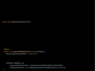 import org.junit.Test;
import wb.TestData;
import java.nio.file.Path;
import java.nio.file.Paths;
import static wb.Timebomb.timebomb;
public class SftpClientIntegrationTest {
private Path localPath = Paths.get("/testing/testFile1");
private Path remotePath = Paths.get("/testing/testFile1");
private String hostname = "aHost.mycompany.com";
@Test
public void downloadsAFile() throws Exception {
if(timebomb().blowUpAfter(2015, 8, 7, "chase with Paul from operations the network connectivity")) {
new SftpClient(hostname).download(remotePath, localPath);
}
}
@Test
public void supportsAllSftpServers() throws Exception {
String onlyWorkingTestSite = "testEnvUK";
timebomb().blowUpAfter(2015, 9, 1, "chase with Mike from SA team about the test environments other than " +
onlyWorkingTestSite);
TestData.allSftpServers()
.stream().filter(hostname -> hostname.startsWith(onlyWorkingTestSite))
.forEach(hostname -> new SftpClient(hostname).listDirectory(remotePath));
}
 