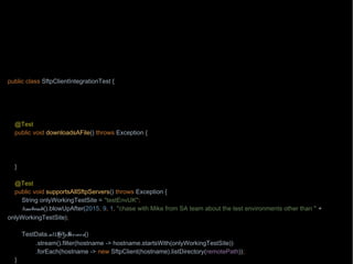 import org.junit.Test;
import wb.TestData;
import java.nio.file.Path;
import java.nio.file.Paths;
import static wb.Timebomb.timebomb;
public class SftpClientIntegrationTest {
private Path localPath = Paths.get("/testing/testFile1");
private Path remotePath = Paths.get("/testing/testFile1");
private String hostname = "aHost.mycompany.com";
@Test
public void downloadsAFile() throws Exception {
if(timebomb().blowUpAfter(2015, 8, 7, "chase with Paul from operations the network connectivity")) {
new SftpClient(hostname).download(remotePath, localPath);
}
}
@Test
public void supportsAllSftpServers() throws Exception {
String onlyWorkingTestSite = "testEnvUK";
timebomb().blowUpAfter(2015, 9, 1, "chase with Mike from SA team about the test environments other than " +
onlyWorkingTestSite);
TestData.allSftpServers()
.stream().filter(hostname -> hostname.startsWith(onlyWorkingTestSite))
.forEach(hostname -> new SftpClient(hostname).listDirectory(remotePath));
}
 