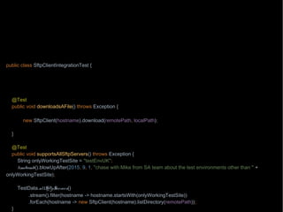 import org.junit.Test;
import wb.TestData;
import java.nio.file.Path;
import java.nio.file.Paths;
import static wb.Timebomb.timebomb;
public class SftpClientIntegrationTest {
private Path localPath = Paths.get("/testing/testFile1");
private Path remotePath = Paths.get("/testing/testFile1");
private String hostname = "aHost.mycompany.com";
@Test
public void downloadsAFile() throws Exception {
if(timebomb().blowUpAfter(2015, 8, 7, "chase with Paul from operations the network connectivity")) {
new SftpClient(hostname).download(remotePath, localPath);
}
}
@Test
public void supportsAllSftpServers() throws Exception {
String onlyWorkingTestSite = "testEnvUK";
timebomb().blowUpAfter(2015, 9, 1, "chase with Mike from SA team about the test environments other than " +
onlyWorkingTestSite);
TestData.allSftpServers()
.stream().filter(hostname -> hostname.startsWith(onlyWorkingTestSite))
.forEach(hostname -> new SftpClient(hostname).listDirectory(remotePath));
}
 
