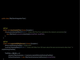 import org.junit.Test;
import wb.TestData;
import java.nio.file.Path;
import java.nio.file.Paths;
import static wb.Timebomb.timebomb;
public class SftpClientIntegrationTest {
private Path localPath = Paths.get("/testing/testFile1");
private Path remotePath = Paths.get("/testing/testFile1");
private String hostname = "aHost.mycompany.com";
@Test
public void downloadsAFile() throws Exception {
if(timebomb().blowUpAfter(2015, 8, 7, "chase with Paul from operations the network connectivity")) {
new SftpClient(hostname).download(remotePath, localPath);
}
}
@Test
public void supportsAllSftpServers() throws Exception {
String onlyWorkingTestSite = "testEnvUK";
timebomb().blowUpAfter(2015, 9, 1, "chase with Mike from SA team about the test environments other than " +
onlyWorkingTestSite);
TestData.allSftpServers()
.stream().filter(hostname -> hostname.startsWith(onlyWorkingTestSite))
.forEach(hostname -> new SftpClient(hostname).listDirectory(remotePath));
}
 