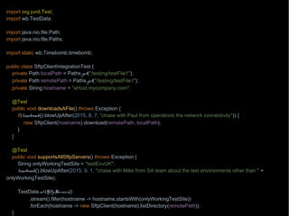 import org.junit.Test;
import wb.TestData;
import java.nio.file.Path;
import java.nio.file.Paths;
import static wb.Timebomb.timebomb;
public class SftpClientIntegrationTest {
private Path localPath = Paths.get("/testing/testFile1");
private Path remotePath = Paths.get("/testing/testFile1");
private String hostname = "aHost.mycompany.com";
@Test
public void downloadsAFile() throws Exception {
if(timebomb().blowUpAfter(2015, 8, 7, "chase with Paul from operations the network connectivity")) {
new SftpClient(hostname).download(remotePath, localPath);
}
}
@Test
public void supportsAllSftpServers() throws Exception {
String onlyWorkingTestSite = "testEnvUK";
timebomb().blowUpAfter(2015, 9, 1, "chase with Mike from SA team about the test environments other than " +
onlyWorkingTestSite);
TestData.allSftpServers()
.stream().filter(hostname -> hostname.startsWith(onlyWorkingTestSite))
.forEach(hostname -> new SftpClient(hostname).listDirectory(remotePath));
}
 