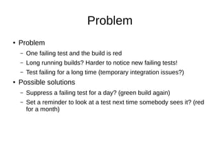 Problem
● Problem
– One failing test and the build is red
– Long running builds? Harder to notice new failing tests!
– Test failing for a long time (temporary integration issues?)
● Possible solutions
– Suppress a failing test for a day? (green build again)
– Set a reminder to look at a test next time somebody sees it? (red
for a month)
 