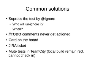 Common solutions
● Supress the test by @Ignore
– Who will un-ignore it?
– When?
● //TODO comments never get actioned
● Card on the board
● JIRA ticket
● Mute tests in TeamCity (local build remain red,
cannot check in)
 