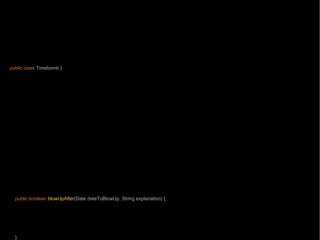 package wb;
import java.text.ParseException;
import java.text.SimpleDateFormat;
import java.time.Clock;
import java.util.Date;
import static java.lang.String.format;
public class Timebomb {
private final Clock clock;
Timebolock = clock;
}
public static Timebomb timebomb() {
return new Timebomb(Clock.systemUTC());
}
public boolean blowUpAfter(int year, int month, int dayOfMonth, String explanation) {
try {
blowUpAfter(new SimpleDateFormat("yyyy-MM-dd").parse(format("%s-%s-%s", year, month, dayOfMonth)), explanation);
} catch (ParseException e) {
throw new RuntimeException(e);
}
return true;
}
public boolean blowUpAfter(Date dateToBlowUp, String explanation) {
Date now = new Date(clock.millis());
if(now.compareTo(dateToBlowUp)>0) {
throw new AssertionError("Requested timebomb, "+ explanation);
}
return true;
}
 