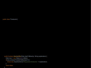 package wb;
import java.text.ParseException;
import java.text.SimpleDateFormat;
import java.time.Clock;
import java.util.Date;
import static java.lang.String.format;
public class Timebomb {
private final Clock clock;
Timebomb(Clock clock) {
this.clock
public static Timebomb timebomb() {
return n
ew Timebomb(Clock.systemUTC());
}
public boolean blowUpAfter(int year, int month, int dayOfMonth, String explanation) {
try {
blowUpAfter(new SimpleDateFormat("yyyy-MM-dd").parse(format("%s-%s-%s", year, month, dayOfMonth)), explanation);
} catch (ParseException e) {
throw new RuntimeException(e);
}
return true;
}
public boolean blowUpAfter(Date dateToBlowUp, String explanation) {
Date now = new Date(clock.millis());
if(now.compareTo(dateToBlowUp)>0) {
throw new AssertionError("Requested timebomb, "+ explanation);
}
return false;
}
 