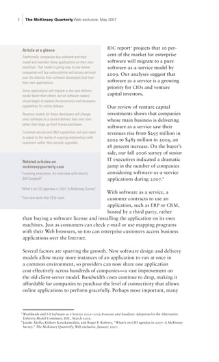 2        The McKinsey Quarterly Web exclusive, May 2007




     Article at a glance
                                                             IDC report1 projects that 10 per-
    Traditionally, companies buy software and then
                                                             cent of the market for enterprise
    install and maintain these applications on their own     software will migrate to a pure
    machines. That model is giving way to one where          software-as-a-service model by
    companies will buy subscriptions and access services
                                                             2009. Our analyses suggest that
    over the Internet from software developers that host
    their own applications.                                  software as a service is a growing
                                                             priority for CIOs and venture
    Some applications will migrate to the new delivery
    model faster than others, but all software makers        capital investors.
    should begin to explore the economics and necessary
    capabilities for online delivery.                        Our review of venture capital
    Revenue models for these developers will change,         investments shows that companies
    since software as a service delivers fees over time      whose main business is delivering
    rather than large up-front license purchases.
                                                             software as a service saw their
    Customer service and R&D capabilities will also need     revenues rise from $295 million in
    to adjust to the reality of ongoing relationships with
                                                             2002 to $485 million in 2005, an
    customers rather than periodic upgrades.
                                                             18 percent increase. On the buyer’s
                                                             side, our fall 2006 survey of senior
        Related articles on
                                                             IT executives indicated a dramatic
        mckinseyquarterly.com                                jump in the number of companies
    “Coaching innovation: An interview with Intuit’s         considering software-as-a-service
     Bill Campbell”                                          applications during 2007.2
    “What’s on CIO agendas in 2007: A McKinsey Survey”
                                            With software as a service, a
    “Two new tools that CIOs want           customer contracts to use an
                                            application, such as ERP or CRM ,
                                            hosted by a third party, rather
     than buying a software license and installing the application on its own
     machines. Just as consumers can check e-mail or use mapping programs
     with their Web browsers, so too can enterprise customers access business
     applications over the Internet.

        Several factors are spurring the growth. New software design and delivery
        models allow many more instances of an application to run at once in
        a common environment, so providers can now share one application
        cost effectively across hundreds of companies—a vast improvement on
        the old client-server model. Bandwidth costs continue to drop, making it
        affordable for companies to purchase the level of connectivity that allows
        online applications to perform gracefully. Perhaps most important, many



    1
      Worldwide and US Software as a Service 2005–2009 Forecast and Analysis: Adoption for the Alternative
      Delivery Model Continues, IDC, March 2005.
    2
      Janaki Akella, Kishore Kanakamedala, and Roger P. Roberts, “What’s on CIO agendas in 2007: A McKinsey
      Survey,” The McKinsey Quarterly, Web exclusive, January 2007.
 