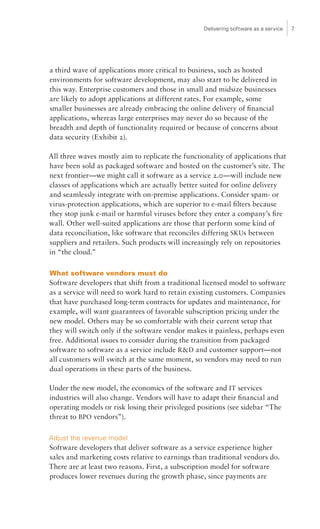 Delivering software as a service   7




a third wave of applications more critical to business, such as hosted
environments for software development, may also start to be delivered in
this way. Enterprise customers and those in small and midsize businesses
are likely to adopt applications at different rates. For example, some
smaller businesses are already embracing the online delivery of financial
applications, whereas large enterprises may never do so because of the
breadth and depth of functionality required or because of concerns about
data security (Exhibit 2).

All three waves mostly aim to replicate the functionality of applications that
have been sold as packaged software and hosted on the customer’s site. The
next frontier—we might call it software as a service 2.0—will include new
classes of applications which are actually better suited for online delivery
and seamlessly integrate with on-premise applications. Consider spam- or
virus-protection applications, which are superior to e-mail filters because
they stop junk e-mail or harmful viruses before they enter a company’s fire
wall. Other well-suited applications are those that perform some kind of
data reconciliation, like software that reconciles differing SKUs between
suppliers and retailers. Such products will increasingly rely on repositories
in “the cloud.”

What software vendors must do
Software developers that shift from a traditional licensed model to software
as a service will need to work hard to retain existing customers. Companies
that have purchased long-term contracts for updates and maintenance, for
example, will want guarantees of favorable subscription pricing under the
new model. Others may be so comfortable with their current setup that
they will switch only if the software vendor makes it painless, perhaps even
free. Additional issues to consider during the transition from packaged
software to software as a service include RD and customer support—not
all customers will switch at the same moment, so vendors may need to run
dual operations in these parts of the business.

Under the new model, the economics of the software and IT services
industries will also change. Vendors will have to adapt their financial and
operating models or risk losing their privileged positions (see sidebar “The
threat to BPO vendors”).

Adjust the revenue model
Software developers that deliver software as a service experience higher
sales and marketing costs relative to earnings than traditional vendors do.
There are at least two reasons. First, a subscription model for software
produces lower revenues during the growth phase, since payments are
 