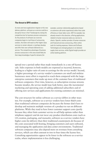 Delivering software as a service          




The threat to BPO vendors

As more and more applications migrate to this new     example, customer relationship applications based
delivery platform, software as a service could be a   on extensive call center experience) rather than scale
disruptive force in the IT landscape by raising the   efficiency or lower labor costs. ADP, for example, has
competitive bar for business process outsourcers.     already moved in this direction, offering applications
As the products of software-as-a-service              related to human-resources tasks as a service to
companies begin to rival those of outsourcing         clients. OpenAir, another provider of human-resources
vendors, the latter will need to offer higher-value   and financial-services outsourcing, offers online
services to remain relevant, or perhaps develop       tools for tracking expenses. Ketera and SciQuest
and offer their own software delivered as a           Technologies are emerging players in on-demand
service. The competitive advantage of business        supply chain services, while Digital Insight provides an
process outsourcers in this area would likely be      online-banking platform.
their deep knowledge of specific domains (for




spread over a period rather than made immediately in a one-off license
sale. Sales expenses in both models are expensed as incurred, however,
leading to a higher ratio of costs to earnings for the service model. Second,
a higher percentage of a service vendor’s customers are small and midsize
businesses: more effort is required to reach them compared with the large-
enterprise customers that make up more of the customer base of traditional
software companies. Over time, however, as subscription revenue streams
become steadier, the service model may look better, since the incremental
marketing and operating costs of adding additional subscribers and of
offering new services and applications for existing customers are minimal.


The cost structure for online software as a service differs in other ways
too. For example, software-as-a-service vendors have lower RD costs
than traditional software companies do because the former don’t have to
develop and maintain multiple versions of a product to run on different
platforms. While they tend to have lower customer support costs (partly
because they often limit customer service to self-help options rather than
telephone support) and do not incur any product distribution costs (such as
CD creation, packaging, and manuals), software-as-a-service vendors have
higher costs for delivery than their traditional counterparts do because of
the costs associated with hosting, bringing customers and users onboard,
and managing the application and data center environments. Traditional
software companies may also depend more on revenues from consulting
services, which can often amount to two to four times the license fees.
Consulting opportunities appear to be fewer in the software-as-a-service
realm, where implementation is less challenging.
 