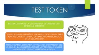 2
                         TEST TOKEN
  EVALUA LA SINTAXIS, LA COMPRENSION DE ORDENES CON
                 DIFICULTAD CRECIENTE



SE PUEDE EMPLEAR EN NIÑOS, PERO EXISTE UNA VERSION PARA
 ADULTOS, QUE HAN SUFRIDO UN TRASTORNO NEUROLOGICO
                  EN LA COMPRENSION.


PRUEBA CLASICA DESTINADA A EVALUAR LA COMPRESION DEL
LENGUAJE. SU ADMINISTARACION ES MUY SENCILLA Y SENSIBLE
       A LOS DEFICIT DE LA COMPRESNION AUDITIVA
 