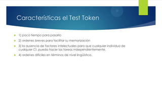 3
    Características el Test Token

   1) poco tiempo para pasarlo
   2) ordenes breves para facilitar su memorización
   3) la ausencia de factores intelectuales para que cualquier individuo de
    cualquier CI. pueda hacer las tareas independientemente.
   4) ordenes difíciles en términos de nivel lingüístico.
 