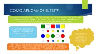 4
COMO APLICAMOS EL TEST?
LA FINALIDAD DE ESTE TEST, ES LA DE EVALUAR LA CAPACIDAD DEL PACIENTE PARA
  COMPRENDER EL NOMBRE ( CIRCULO Y CUADRADO, COLOR Y TAMAÑO) LOS
          VERVOS Y PREPOCICINOES INCLUIDOS EN LAS INSTRUCCIONES.



  EL MATERIAL CONSISTE, EN
   20 FICAS DE DIFERENTES
     FORMAS COLORES Y                                             TOQUE EL CUADRADO
                                                                     VERDE, TOQUE EL
         TAMAÑOS                                                        CIRCULO
                                                                   AMARILLO, TOQUE EL
                                                                  CUADRADO GRANDE
                                                                    AZUL Y EL CIRCULO
                                                                      CHICO VERDE.

  DOS FORMAS, CUADRADOS Y CICRULOS, Y ESTOS A SU VEZ TIENEN DOS
TAMAÑOS, GRANDES Y PEQUEÑOS, Y CINCO COLORES Y EL PACIENTE DEBE
   SEÑALAR O MANIPUARL CONFORME A LAS ORDENES DEL EXAMINOR.
 