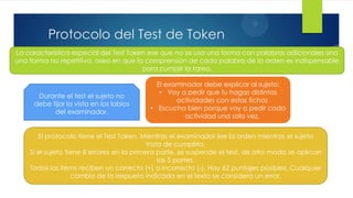5
          Protocolo del Test de Token
La característica especial del Test Token ese que no se usa una forma con palabras adicionales sino
una forma no repetitiva, osea en que la comprensión de cada palabra de la orden es indispensable
                                        para cumplir la tarea.

                                            El examinador debe explicar al sujeto:
                                             • Voy a pedir que tu hagas distintas
      Durante el test el sujeto no
                                                  actividades con estas fichas
     debe fijar la vista en los labios
                                          • Escucha bien porque voy a pedir cada
           del examinador.
                                                    actividad una sola vez.


       El protocolo tiene el Test Token. Mientras el examinador lee la orden mientras el sujeto
                                            trata de cumplirla.
    Si el sujeto tiene 8 errores en la primera parte, se suspende el test, de otro modo se aplican
                                                las 5 partes.
    Todos los ítems reciben un correcto (+) o incorrecto (-). Hay 62 puntajes posibles. Cualquier
                   cambio de la respueta indicada en el texto se considera un error.
 