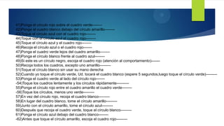 9
41)Ponga el círculo rojo sobre el cuadro verde--------
42)Ponga el cuadro blanco debajo del círculo amarillo--------
43)Toque el círculo azul con el cuadro rojo--------
44)Toque con el círculo azul el cuadro rojo--------
45)Toque el círculo azul y el cuadro rojo--------
46)Recoja el círculo azul o el cuadro rojo-------
47)Ponga el cuadro verde lejos del cuadro amarillo--------
48)Ponga el círculo blanco frente al cuadro azul--------
49)Si este es un círculo negro, escoja el cuadro rojo (atención al comportamiento)-------
50)Recoja todos los cuadros, excepto uno amarillo---------
51)Toque el círculo blanco sin usar su mano derecha
52)Cuando yo toque el círculo verde, Ud. tocará el cuadro blanco (espere 5 segundos,luego toque el círculo verde)---------
53)Ponga el cuadro verde al lado del círculo rojo-------
-54)Toque los cuadros lentamente y los círculos rápidamente----------
55)Ponga el círculo rojo entre el cuadro amarillo el cuadro verde--------
-56)Toque los círculos, menos uno verde---------
57)En vez del círculo rojo, recoja el cuadro blanco---------
58)En lugar del cuadro blanco, tome el círculo amarillo---------
59)Junto con el círculo amarillo, tome el círculo azul---------
60)Después que recoja el cuadro verde, toque el círculo blanco---------
61)Ponga el círculo azul debajo del cuadro blanco--------
-62)Antes que toque el círculo amarillo, escoja el cuadro rojo---------
 