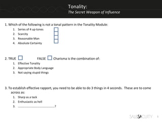 Tonality:
                                            The Secret Weapon of Influence


1. Which of the following is not a tonal pattern in the Tonality Module:
     1.   Series of 4 up-tones
     2.   Scarcity
     3.   Reasonable Man
     4.   Absolute Certainty



2. TRUE                  FALSE   Charisma is the combination of:
     1. Effective Tonality
     2. Appropriate Body Language
     3. Not saying stupid things



3. To establish effective rapport, you need to be able to do 3 things in 4 seconds. These are to come
    across as:
     1. Sharp as a tack
     2. Enthusiastic as hell
     3. …………………………………………..?


                                                                                                        1
 