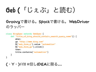 Geb (「じぇぶ」と読む）
Groovyで書ける。Spockで書ける。 WebDriver
のラッパー
class BingSpec extends GebSpec {
def "title_of_bing_should_contain_search_query_name"() {
when:
go "http://www.bing.com"
$("#sb_form_q").value "automation"
$("#sb_form_go").click()
then:
title.contains("automation")
}
}
(・ ・)ｲｲ!! ※但しIDEAに限る…
 