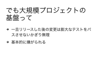 でも大規模プロジェクトの
基盤って
4 一旦リリースした後の変更は膨大なテストをパ
スさせないかぎり無理
4 基本的に嫌がられる
 