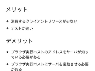 メリット
4 消費するクライアントリソースが少ない
4 テストが速い
デメリット
4 ブラウザ実行ホストのアドレスをサーバが知っ
ている必要がある
4 ブラウザ実行ホストにサーバを常駐させる必要
がある
 
