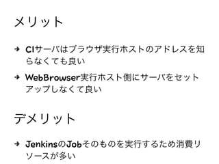 メリット
4 CIサーバはブラウザ実行ホストのアドレスを知
らなくても良い
4 WebBrowser実行ホスト側にサーバをセット
アップしなくて良い
デメリット
4 JenkinsのJobそのものを実行するため消費リ
ソースが多い
 