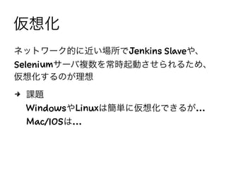 仮想化
ネットワーク的に近い場所でJenkins Slaveや、
Seleniumサーバ複数を常時起動させられるため、
仮想化するのが理想
4 課題
WindowsやLinuxは簡単に仮想化できるが…
Mac/IOSは…
 