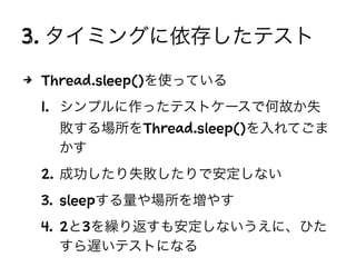 3. タイミングに依存したテスト
4 Thread.sleep()を使っている
1. シンプルに作ったテストケースで何故か失
敗する場所をThread.sleep()を入れてごま
かす
2. 成功したり失敗したりで安定しない
3. sleepする量や場所を増やす
4. 2と3を繰り返すも安定しないうえに、ひた
すら遅いテストになる
 
