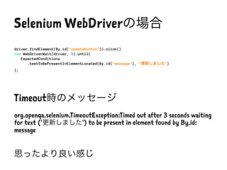 Selenium WebDriverの場合
driver.findElement(By.id("updateButton")).click()
new WebDriverWait(driver, 3).until(
ExpectedConditions
.textToBePresentInElementLocated(By.id("message"), "更新しました")
);
Timeout時のメッセージ
org.openqa.selenium.TimeoutException:Timed out after 3 seconds waiting
for text ('更新しました') to be present in element found by By.id:
message
思ったより良い感じ
 