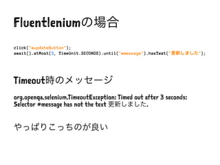 Fluentleniumの場合
click("#updateButton");
await().atMost(3, TimeUnit.SECONDS).until("#message").hasText("更新しました");
Timeout時のメッセージ
org.openqa.selenium.TimeoutException: Timed out after 3 seconds:
Selector #message has not the text 更新しました.
やっぱりこっちのが良い
 